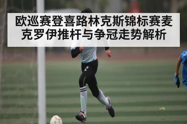 欧巡赛登喜路林克斯锦标赛麦克罗伊推杆与争冠走势解析