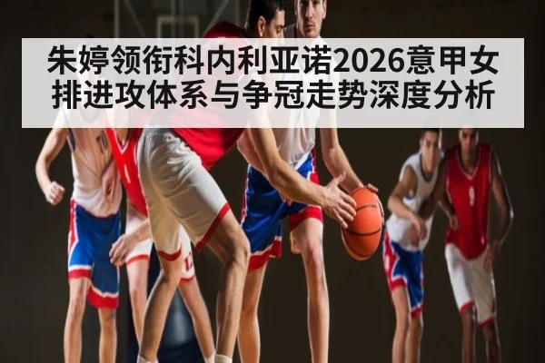 朱婷领衔科内利亚诺2026意甲女排进攻体系与争冠走势深度分析 | KaiBao Sports