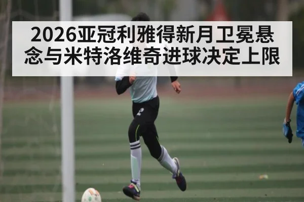 2026亚冠利雅得新月卫冕悬念与米特洛维奇进球决定上限 | KaiBao Sports